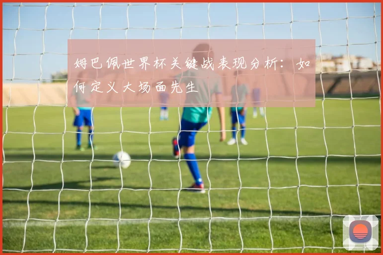 姆巴佩世界杯关键战表现分析:如何定义大场面先生