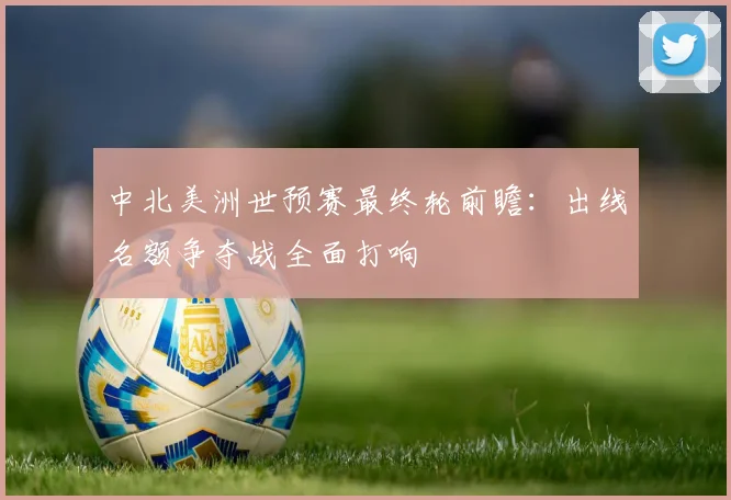 中北美洲世预赛最终轮前瞻：出线名额争夺战全面打响