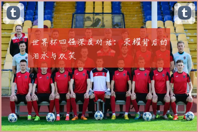 世界杯四强深度对话:荣耀背后的泪水与欢笑