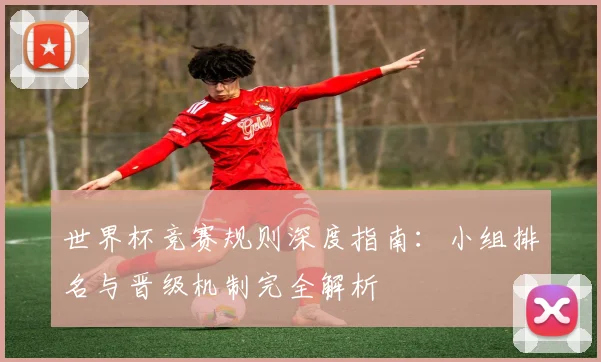 世界杯竞赛规则深度指南：小组排名与晋级机制完全解析