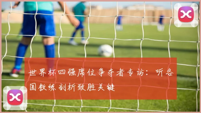 世界杯四强席位争夺者专访:听各国教练剖析致胜关键